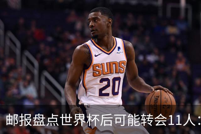 邮报盘点世界杯后可能转会11人：库库雷利亚、大马丁、麦卡等在列